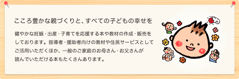 公益財団法人　母子衛生研究会は「心豊かな親づくりと、すべての子どもの幸せを」を目標に、健やかな妊娠・出産・子育てを応援する 本や教材の作成・販売をしています。 指導者・援助者向けの教材や住民サービス用として
ご活用いただくほか、一般のご家庭のお母さん・お父さんが 個人として読んでいただける本もたくさんあります。